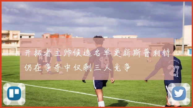 开拓者主帅候选名单更新斯普利特仍在争夺中仅剩三人竞争