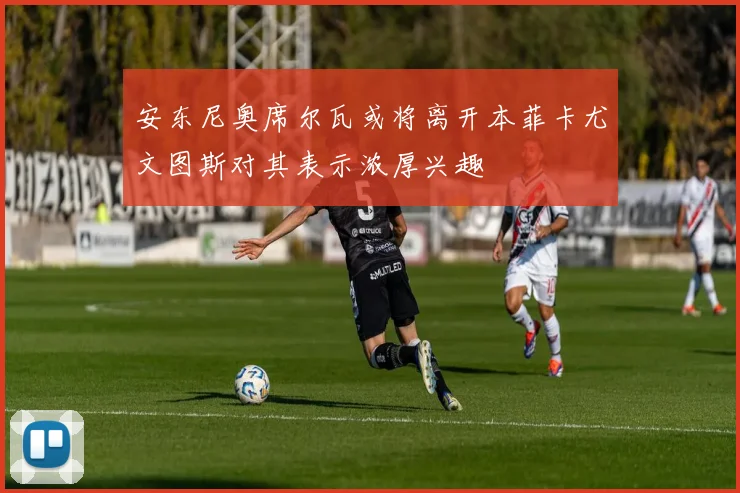 安东尼奥席尔瓦或将离开本菲卡尤文图斯对其表示浓厚兴趣
