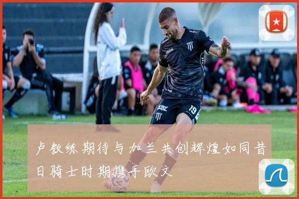卢教练期待与加兰共创辉煌如同昔日骑士时期携手欧文