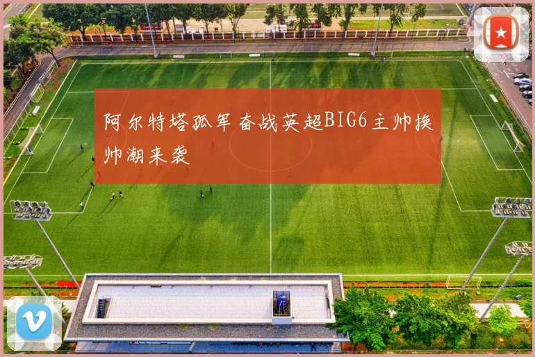 阿尔特塔孤军奋战英超BIG6主帅换帅潮来袭