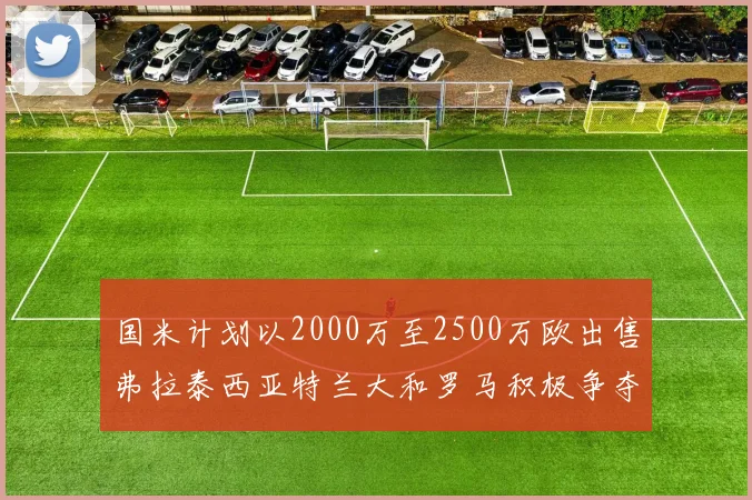 国米计划以2000万至2500万欧出售弗拉泰西亚特兰大和罗马积极争夺