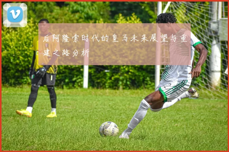 后阿隆索时代的皇马未来展望与重建之路分析