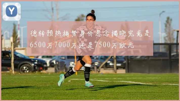 德转预热梅努身价悬念揭晓究竟是6500万7000万还是7500万欧元