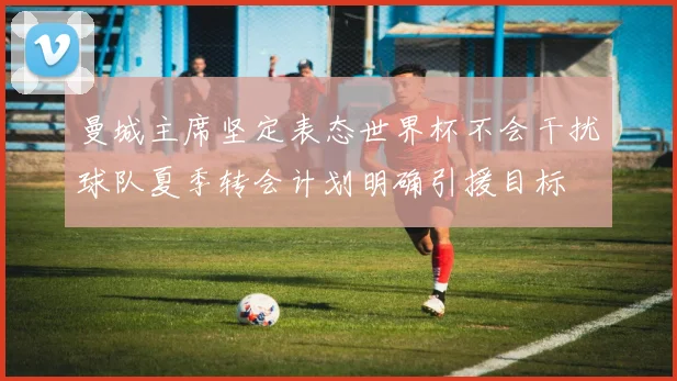 曼城主席坚定表态世界杯不会干扰球队夏季转会计划明确引援目标