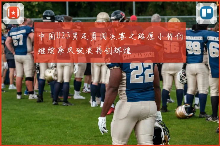 中国U23男足勇闯决赛之路愿小将们继续乘风破浪再创辉煌