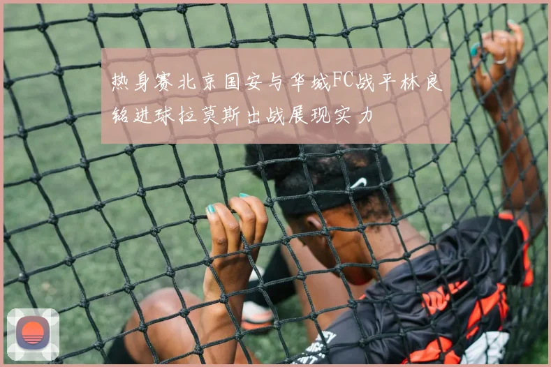 热身赛北京国安与华城FC战平林良铭进球拉莫斯出战展现实力