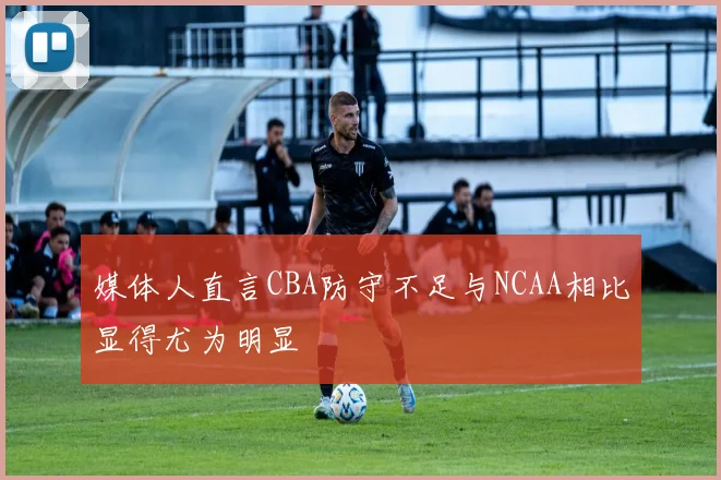 媒体人直言CBA防守不足与NCAA相比显得尤为明显