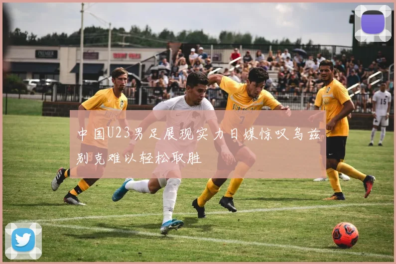 中国U23男足展现实力日媒惊叹乌兹别克难以轻松取胜