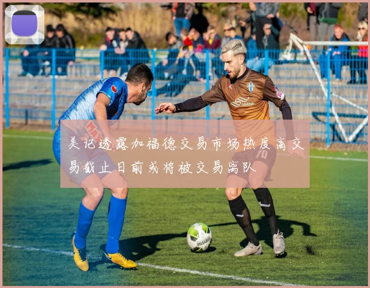 美记透露加福德交易市场热度高交易截止日前或将被交易离队