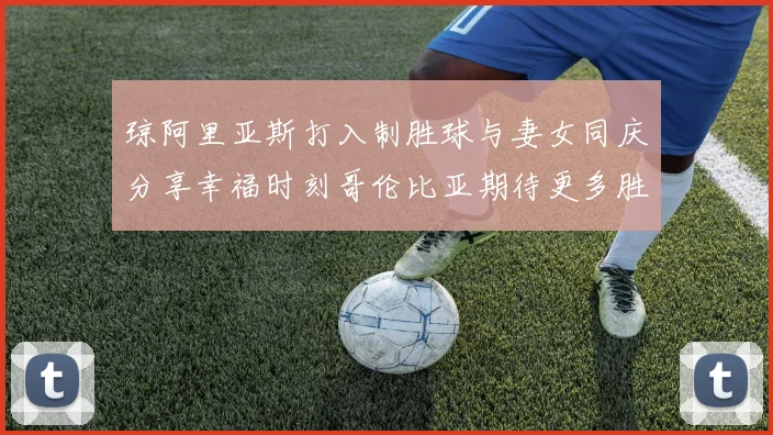 琼阿里亚斯打入制胜球与妻女同庆分享幸福时刻哥伦比亚期待更多胜利
