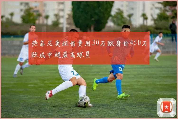 热菲尼奥租借费用30万欧身价450万欧成中超最高球员